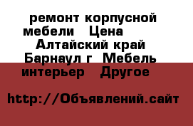 ремонт корпусной мебели › Цена ­ 500 - Алтайский край, Барнаул г. Мебель, интерьер » Другое   